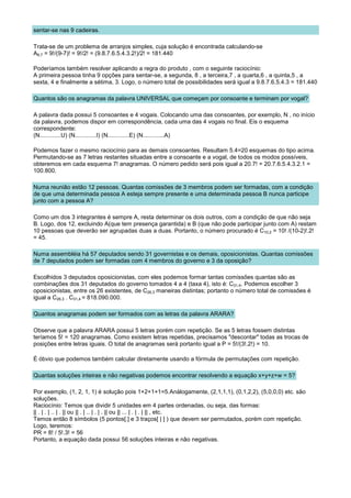 sentar-se nas 9 cadeiras.

Trata-se de um problema de arranjos simples, cuja solução é encontrada calculando-se
A9,7 = 9!/(9-7)! = 9!/2! = (9.8.7.6.5.4.3.2!)/2! = 181.440

Poderíamos também resolver aplicando a regra do produto , com o seguinte raciocínio:
A primeira pessoa tinha 9 opções para sentar-se, a segunda, 8 , a terceira,7 , a quarta,6 , a quinta,5 , a
sexta, 4 e finalmente a sétima, 3. Logo, o número total de possibilidades será igual a 9.8.7.6.5.4.3 = 181.440

Quantos são os anagramas da palavra UNIVERSAL que começam por consoante e terminam por vogal?

A palavra dada possui 5 consoantes e 4 vogais. Colocando uma das consoantes, por exemplo, N , no início
da palavra, podemos dispor em correspondência, cada uma das 4 vogais no final. Eis o esquema
correspondente:
(N.............U) (N.............I) (N.............E) (N.............A)

Podemos fazer o mesmo raciocínio para as demais consoantes. Resultam 5.4=20 esquemas do tipo acima.
Permutando-se as 7 letras restantes situadas entre a consoante e a vogal, de todos os modos possíveis,
obteremos em cada esquema 7! anagramas. O número pedido será pois igual a 20.7! = 20.7.6.5.4.3.2.1 =
100.800.

Numa reunião estão 12 pessoas. Quantas comissões de 3 membros podem ser formadas, com a condição
de que uma determinada pessoa A esteja sempre presente e uma determinada pessoa B nunca participe
junto com a pessoa A?

Como um dos 3 integrantes é sempre A, resta determinar os dois outros, com a condição de que não seja
B. Logo, dos 12, excluindo A(que tem presença garantida) e B (que não pode participar junto com A) restam
10 pessoas que deverão ser agrupadas duas a duas. Portanto, o número procurado é C10,2 = 10! /(10-2)!.2!
= 45.

Numa assembléia há 57 deputados sendo 31 governistas e os demais, oposicionistas. Quantas comissões
de 7 deputados podem ser formadas com 4 membros do governo e 3 da oposição?

Escolhidos 3 deputados oposicionistas, com eles podemos formar tantas comissões quantas são as
combinações dos 31 deputados do governo tomados 4 a 4 (taxa 4), isto é: C31,4. Podemos escolher 3
oposicionistas, entre os 26 existentes, de C26,3 maneiras distintas; portanto o número total de comissões é
igual a C26,3 . C31,4 = 818.090.000.

Quantos anagramas podem ser formados com as letras da palavra ARARA?

Observe que a palavra ARARA possui 5 letras porém com repetição. Se as 5 letras fossem distintas
teríamos 5! = 120 anagramas. Como existem letras repetidas, precisamos "descontar" todas as trocas de
posições entre letras iguais. O total de anagramas será portanto igual a P = 5!/(3!.2!) = 10.

É óbvio que podemos também calcular diretamente usando a fórmula de permutações com repetição.

Quantas soluções inteiras e não negativas podemos encontrar resolvendo a equação x+y+z+w = 5?

Por exemplo, (1, 2, 1, 1) é solução pois 1+2+1+1=5.Anàlogamente, (2,1,1,1), (0,1,2,2), (5,0,0,0) etc. são
soluções.
Raciocínio: Temos que dividir 5 unidades em 4 partes ordenadas, ou seja, das formas:
|| . | . | .. | . || ou || . | .. | . | . || ou || ... | . | . | || , etc.
Temos então 8 símbolos (5 pontos[.] e 3 traços[ | ] ) que devem ser permutados, porém com repetição.
Logo, teremos:
PR = 8! / 5!.3! = 56
Portanto, a equação dada possui 56 soluções inteiras e não negativas.
 