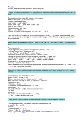 Aritmética.
No caso, a PA - Progressão Aritmética , tem razão igual a 1.

Quantos são os arcos côngruos a 420º compreendidos entre os arcos trigonométricos de medidas 1000º e
6400º?

Todos os arcos côngruos a 420º possuem a forma geral:
420º + k.360º, onde k é um número inteiro.
Portanto, podemos escrever:
1000º < 420º + k.360º < 6400º
1000º - 420º < 420º + k.360º - 420º < 6400º - 420º
580º < k.360º < 5980º
Dividindo tudo por 360º, vem:
1,6111... < k < 16,6111...
Portanto, os valores possíveis para k, são: k = 2, 3, 4, ... , 15, 16.

Logo, usando a DICA vista acima, concluímos que existem 16 - 2 + 1 = 15 valores possíveis para k. Logo,
como a cada valor de k, corresponde um arco, concluímos que existem 15 arcos côngruos, que satisfazem
ao problema dado.

                                                    4       4            2
Para que valor de m a expressão y = (m - 1)(sen x - cos x) + 2cos x + m.cosx - 2.cosx + 1 é independente
de x?

Podemos escrever:
                 2       2     2        2         2
y = (m - 1)[(sen x - cos x)(sen x + cos x)] + 2cos x + mcosx - 2cosx + 1
            2      2
Como sen x + cos x = 1, substituindo, fica:
                2       2         2
y = (m - 1)(sen x - cos x) + 2cos x + mcosx - 2cosx + 1
          2         2       2        2        2
y = msen x - mcos x - sen x + cos x + 2cos x + mcosx - 2cosx + 1
                                                           2         2
Escrevendo tudo em função de cosx, lembrando que sen x = 1 - cos x, vem:
              2           2           2       2        2
y = m(1 - cos x) - mcos x - (1 - cos x) + cos x + 2cos x + mcosx - 2cosx + 1
              2         2           2       2        2
y = m - mcos x - mcos x - 1 + cos x + cos x + 2cos x + mcosx - 2cosx + 1
Simplificando os termos semelhantes, fica:
                      2
y = m + (4 - 2m)cos x + (m - 2)cosx
Para que a expressão acima seja independente de x, deveremos ter necessariamente 4 - 2m = 0 e m - 2 = 0
∴ m = 2, que é a resposta procurada.

                                                                             3       3
Determine os valores possíveis para m, de modo que a equação sen x.cosx - senx.cos x = - m/4 , possua
solução.

Colocando senx.cosx em evidencia, vem:
                2      2
senx.cosx(sen x - cos x) = - m/4
                  2       2        2      2
Observe que sen x - cos x = - (cos x - sen x) = - cos2x
Além disto, senx.cosx = (1/2).sen2x, já que sen2x = 2senxcosx
Substituindo, vem:
(1/2).sen2x .(- cos2x) = - m/4
Multiplicando ambos os membros por (-4) , vem:
2sen2xcos2x = m
Ora, se 2senAcosA = sen2A, então 2sen2xcos2x = sen4x
Daí, vem:
sen4x = m
Ora, o seno somente pode variar de -1 a +1. Logo,
-1 ≤ m ≤ 1 , que é a resposta procurada.

Qual o período e qual o conjunto imagem da função y = cos(4x)sen(6x) + sen(4x)cos(6x) ?

Como sen(a + b) = sena cosb + senb cosa, vem imediatamente, que:
y = sen(4x + 6x) = sen10x
Portanto:
Conjunto Imagem: Im = [-1,1]
Período: T = 2π /10 = π /5 radianos.
Revise Trigonometria AQUI. Para retornar, CLIQUE em VOLTAR no seu browser.
 