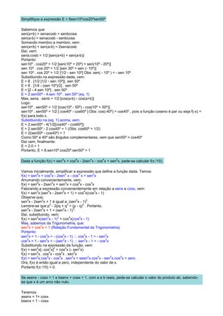 Simplifique a expressão E = 8sen10ºcos20ºsen50º

Sabemos que:
sen(a+b) = senacosb + senbcosa
sen(a-b) = senacosb - senbcosa
Somando membro a membro, vem:
sen(a+b) + sen(a-b) = 2senacosb
Daí, vem:
sena.cosb = 1/2 [sen(a+b) + sen(a-b)]
Portanto:
sen10º . cos20º = 1/2 [sen(10º + 20º) + sen(10º - 20º)]
sen 10º . cos 20º = 1/2 [sen 30º + sen (- 10º)]
sen 10º . cos 20º = 1/2 [1/2 - sen 10º] Obs: sen( - 10º ) = - sen 10º
Substituindo na expressão dada, vem:
E = 8 . {1/2 [1/2 - sen 10º]}. sen 50º
E = 8 . [1/4 - (sen 10º)/2] . sen 50º
E = [2 - 4.sen 10º] . sen 50º
E = 2.sen50º - 4.sen 10º . sen 50º (eq. 1)
Mas, sena . senb = 1/2 [cos(a-b) - cos(a+b)]
Logo:
sen10º . sen50º = 1/2 [cos(10º - 50º) - cos(10º + 50º)]
sen10º . sen50º = 1/2 [ cos40º - cos60º ] Obs: cos(-40º) = cos40º , pois a função coseno é par ou seja f(-x) =
f(x) para todo x.
Substituindo na (eq. 1) acima, vem:
E = 2.sen50º - 4(1/2[cos40º - cos60º])
E = 2.sen50º - 2.cos40º + 1 (Obs: cos60º = 1/2)
E = 2(sen50º - cos40º) + 1
Como 50º e 40º são ângulos complementares, vem que sen50º = cos40º
Daí vem, finalmente:
E = 2.0 + 1
Portanto, E = 8.sen10º.cos20º.sen50º = 1

                         6       6        4       4       2
Dada a função f(x) = sen x + cos x - 2sen x - cos x + sen x, pede-se calcular f(π /10).

Vamos inicialmente, simplificar a expressão que define a função dada. Temos:
          6           6          4           4            2
f(x) = sen x + cos x - 2sen x - cos x + sen x
Arrumando convenientemente, vem:
          6            4         2           6          4
f(x) = sen x - 2sen x + sen x + cos x - cos x
Fatorando a expressão convenientemente em relação a senx e cosx, vem:
          2        4           2                 4         2
f(x) = sen x (sen x - 2sen x + 1) + cos x(cos x - 1)
Observe que:
     4        2                            2        2
sen x - 2sen x + 1 é igual a: (sen x - 1) .
                     2             2            2
Lembre-se que p - 2pq + q = (p - q) . Portanto,
     4        2                2        2
sen x - 2sen x + 1 = (sen x - 1) .
Daí, substituindo, vem:
          2        2     2           4        2
f(x) = sen x(sen x - 1) + cos x(cos x - 1)
Mas, sabemos da Trigonometria, que:
     2       2
sen x + cos x = 1 (Relação Fundamental da Trigonometria)
Portanto:
sen x = 1 - cos x = - (cos x - 1) ∴ cos x - 1 = - sen x
     2           2             2                  2            2

cos x = 1 - sen x = - (sen x - 1) ∴ sen x - 1 = - cos x
    2            2             2                  2            2

Substituindo na expressão da função, vem:
          2          2 2         4           2
f(x) = sen x[- cos x] + cos x (- sen x)
          2         4        4           2
f(x) = sen x . cos x - cos x . sen x
          2       4        4           2              2      4   2 4
f(x) = sen x.cos x - cos x . sen x = seen x.cos x - sen x.cos x = zero.
Ora, f(x) é então igual a zero, independente do valor de x.
Portanto f(π /10) = 0.

Se asenx - cosx = 1 e bsenx + cosx = 1, com a e b reais, pede-se calcular o valor do produto ab, sabendo-
se que x é um arco não nulo.

Teremos:
asenx = 1+ cosx
bsenx = 1 - cosx
 