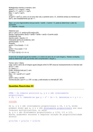Multiplicando membro a membro, vem:
      2
absen x = (1 + cosx)(1 - cosx)
      2     2     2          2
absen x = 1 - cos x = 1 - cos x
             2      2
Mas. 1 - cos x = sen x
Logo,
ab.sen x = sen x e, como x é um arco não nulo, e portanto senx ≠ 0 , dividindo ambos os membros por
        2      2
   2
sen x, vem imediatamente que ab = 1.

Seja x um arco trigonométrico tal que sen2x + sen6x - 2 sen4x = 0, pede-se determinar o valor da
expressão
Y = 10sen4x + 8cos2x.

Sabemos que:
sen p + sen q = 2. sen[(p+q)/2].cos[(p-q)/2]
Revise Trigonometria: sen2x + sen6x = sen6x + sen2x =2.sen4x.cos2x
Substituindo, fica:
2sen4x.cos2x - 2sen4x = 0
Colocando sen4x em evidencia, vem:
sen4x(2cos2x - 1) = 0
Portanto,
sen4x = 0 ou 2cos2x - 1 = 0
Daí,
sen4x = 0 ou cos2x = 1 /2
Portanto,
Y = 10.0 + 8(1/2) = 0 + 4 = 4.

O seno de um ângulo agudo de medida x, é o dobro do seno de um outro ângulo y. Nestas condições,
pede-se determinar entre que limites está compreendido o ângulo y.

Temos: senx = 2seny
Logo, como o seno de um ângulo agudo (ângulo entre 0 e 90º) situa-se necessariamente no intervalo real
de 0 a 1, vem:
0 ≤ 2seny ≤ 1
Então, dividindo tudo por 2, vem:
0 ≤ seny ≤ 1 /2
Mas, 1 /2 = sen30º e 0 = sen0º.
Logo,
sen0º ≤ seny ≤ sen30º
Conclui-se pois, que 0º ≤ y ≤ 30º, ou seja, y está situado no intervalo [0º, 30º].



Questões Resolvidas XX


UFBA - Os números positivos x, y e z são inversamente
proporcionais
a 10, 1 e 5. Sabendo-se que y - z2 - 2x = 0. determine x + y + z .

SOLUÇÃO

Se x, y e z são inversamente proporcionais a 10, 1 e 5, então
podemos dizer que x, y e z são diretamente proporcionais aos seus
inversos multiplicativos, ou seja:
x, y e z são diretamente proporcionais a 1/10, 1/1 e 1/5.
Assim, poderemos escrever a seguinte relação de proporcionalidade
direta:

x/(1/10) = y/(1/1) = z/(1/5)
 