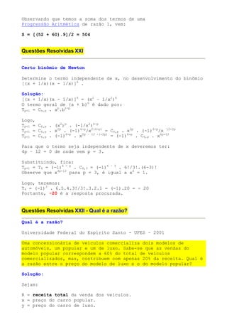 Observando que temos a soma dos termos de uma
Progressão Aritmética de razão 1, vem:

S = [(52 + 60).9]/2 = 504


Questões Resolvidas XXI


Certo binômio de Newton

Determine o termo independente de x, no desenvolvimento do binômio
[(x + 1/x)(x - 1/x)]6 .

Solução:
[(x + 1/x)(x - 1/x)]6 = (x2 – 1/x2)6
O termo geral de (a + b)n é dado por:
Tp+1 = Cn,p . ap.bn-p

Logo,
Tp+1 = C6,p . (x2)p . (-1/x2)6-p
Tp+1 = C6,p . x2p . (-1)6-p/x2(6-p) = C6,p . x2p . (-1)6-p/x 12-2p
Tp+1 = C6,p . (-1)6-p . x2p – 12 –(-2p) = (-1)6-p . C6,p . x4p-12

Para que o termo seja independente de x deveremos ter:
4p – 12 = 0 de onde vem p = 3.

Substituindo, fica:
Tp+1 = T4 = (-1)6 - p . C6,3 = (-1)6 – 3 . 6!/3!.(6-3)!
Observe que x4p-12 para p = 3, é igual a x0 = 1.

Logo, teremos:
T4 = (-1)3 . 6.5.4.3!/3!.3.2.1 = (-1).20 = - 20
Portanto, -20 é a resposta procurada.


Questões Resolvidas XXII - Qual é a razão?

Qual é a razão?

Universidade Federal do Espírito Santo - UFES – 2001

Uma concessionária de veículos comercializa dois modelos de
automóveis, um popular e um de luxo. Sabe-se que as vendas do
modelo popular correspondem a 60% do total de veículos
comercializados, mas, contribuem com apenas 20% da receita. Qual é
a razão entre o preço do modelo de luxo e o do modelo popular?

Solução:

Sejam:

R = receita total da venda dos veículos.
x = preço do carro popular.
y = preço do carro de luxo.
 