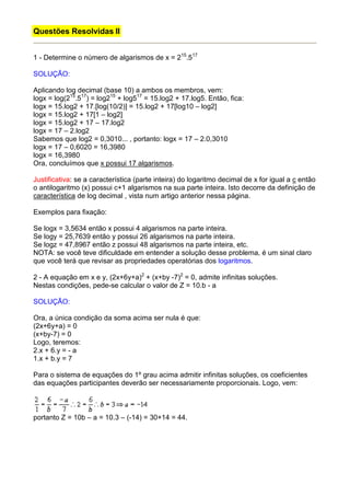 Questões Resolvidas II


1 - Determine o número de algarismos de x = 215.517

SOLUÇÃO:

Aplicando log decimal (base 10) a ambos os membros, vem:
logx = log(215.517) = log215 + log517 = 15.log2 + 17.log5. Então, fica:
logx = 15.log2 + 17.[log(10/2)] = 15.log2 + 17[log10 – log2]
logx = 15.log2 + 17[1 – log2]
logx = 15.log2 + 17 – 17.log2
logx = 17 – 2.log2
Sabemos que log2 = 0,3010... , portanto: logx = 17 – 2.0,3010
logx = 17 – 0,6020 = 16,3980
logx = 16,3980
Ora, concluímos que x possui 17 algarismos.

Justificativa: se a característica (parte inteira) do logaritmo decimal de x for igual a c então
o antilogaritmo (x) possui c+1 algarismos na sua parte inteira. Isto decorre da definição de
característica de log decimal , vista num artigo anterior nessa página.

Exemplos para fixação:

Se logx = 3,5634 então x possui 4 algarismos na parte inteira.
Se logy = 25,7639 então y possui 26 algarismos na parte inteira.
Se logz = 47,8967 então z possui 48 algarismos na parte inteira, etc.
NOTA: se você teve dificuldade em entender a solução desse problema, é um sinal claro
que você terá que revisar as propriedades operatórias dos logaritmos.

2 - A equação em x e y, (2x+6y+a)2 + (x+by -7)2 = 0, admite infinitas soluções.
Nestas condições, pede-se calcular o valor de Z = 10.b - a

SOLUÇÃO:

Ora, a única condição da soma acima ser nula é que:
(2x+6y+a) = 0
(x+by-7) = 0
Logo, teremos:
2.x + 6.y = - a
1.x + b.y = 7

Para o sistema de equações do 1º grau acima admitir infinitas soluções, os coeficientes
das equações participantes deverão ser necessariamente proporcionais. Logo, vem:



portanto Z = 10b – a = 10.3 – (-14) = 30+14 = 44.
 