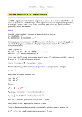 CASCAVEL – CEARÁ - BRASIL



Questões Resolvidas XXIII - Ratos e homens


FUVEST – A população humana de um conglomerado urbano é de 10 milhões de habitantes e a de
ratos é de 200 milhões. Admitindo-se que ambas as populações cresçam em progressão geométrica,
de modo que a humana dobre a cada 20 anos e a de ratos dobre a cada ano, dentro de dez anos
quantos ratos haverá por habitante?

Solução:

Sejam H0 e R0 as populações humana e de ratos no ano inicial, teremos:
H0 = 10 000 000 = 107
R0 = 200 000 000 = 2.100 000 000 = 2.108

Como a população humana dobra a cada 20 anos, vamos calcular a taxa de crescimento anual, que
será a razão da progressão geométrica – PG, já que o crescimento se dá em PG, conforme o
enunciado do problema.

Temos a seguinte PG:
(H0 = 107, H1, H2, H3, ... ,H19, H20 = 2x107)
onde H20 = 2.107 = dobro da população inicial.

Temos então uma PG na qual conhecemos o primeiro termo (107), o último termo (2.107), o número
de termos (n = 21) e desconhecemos a razão (q).

Nota: n = 21 porque de H0 a H20, existem 21 termos.

A fórmula do termo geral de uma Progressão geométrica é, como já sabemos, dada por:

an = a1.q n - 1

Substituindo os termos conhecidos, vem:

2.107 = 107 . q21 – 1
2.107 = 107 . q20

Daí, vem:

q20 = 2 = 21 ∴ q = 21/20

A população humana após 10 anos será então dada por:

H10 = H0.qn - 1 = 107.(21/20)11– 1 = 107.(21/20)10 = 107.21/2

Nota: n = 11 neste caso, porque de H0 a H10 existem 11 termos.

Vamos agora calcular a população dos ratos após 10 anos.

Conforme dados do enunciado da questão e considerações anteriores, temos a seguinte PG:

(2.108, 4.108,..., R10) onde R10 é a população de ratos após 10 anos.
 