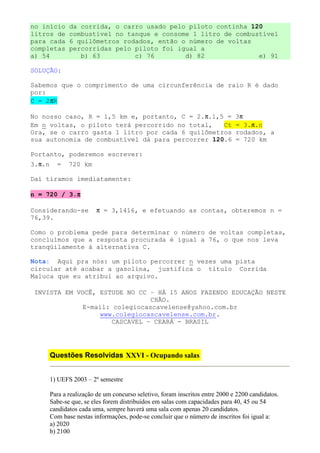 no início      da corrida, o carro usado pelo piloto continha 120
litros de      combustível no tanque e consome 1 litro de combustível
para cada      6 quilômetros rodados, então o número de voltas
completas      percorridas pelo piloto foi igual a
a) 54             b) 63         c) 76        d) 82              e) 91

SOLUÇÃO:

Sabemos que o comprimento de uma circunferência de raio R é dado
por:
C = 2πR

No nosso caso, R = 1,5 km e, portanto, C = 2.π.1,5 =                           3π
Em n voltas, o piloto terá percorrido no total,   Ct                           = 3.π.n
Ora, se o carro gasta 1 litro por cada 6 quilômetros                           rodados, a
sua autonomia de combustível dá para percorrer 120.6                           = 720 km

Portanto, poderemos escrever:
3.π.n     =    720 km

Daí tiramos imediatamente:

            π
n = 720 / 3.π

Considerando-se          π = 3,1416, e efetuando as contas, obteremos n =
76,39.

Como o problema pede para determinar o número de voltas completas,
concluímos que a resposta procurada é igual a 76, o que nos leva
tranqüilamente à alternativa C.

Nota: Aqui pra nós: um piloto percorrer n vezes uma pista
circular até acabar a gasolina, justifica o título Corrida
Maluca que eu atribuí ao arquivo.

INVISTA EM VOCÊ, ESTUDE NO CC – HÁ 15 ANOS FAZENDO EDUCAÇÃO NESTE
                               CHÃO.
             E-mail: colegiocascavelense@yahoo.com.br
                 www.colegiocascavelense.com.br.
                     CASCAVEL – CEARÁ - BRASIL




        Questões Resolvidas XXVI - Ocupando salas


        1) UEFS 2003 – 2º semestre

        Para a realização de um concurso seletivo, foram inscritos entre 2000 e 2200 candidatos.
        Sabe-se que, se eles forem distribuídos em salas com capacidades para 40, 45 ou 54
        candidatos cada uma, sempre haverá uma sala com apenas 20 candidatos.
        Com base nestas informações, pode-se concluir que o número de inscritos foi igual a:
        a) 2020
        b) 2100
 