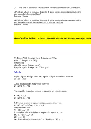 3ª) 12 salas com 50 candidatos, 10 salas com 60 candidatos e uma sala com 20 candidatos.

3) Ainda em relação ao enunciado da questão 1, qual o número mínimo de salas necessário
para acomodar todos os candidatos?
Resposta: 23 salas

4) Ainda em relação ao enunciado da questão 1, qual o número mínimo de salas necessário
para acomodar todos os candidatos de todas as maneiras possíveis?
Resposta: 28 salas




Questões Resolvidas:           XXVII - UNICAMP –1995 – Lembrando: um copo vazio




UNICAMP 95) Um copo cheio de água pesa 385 g.
Com 2/3 da água pesa 310g.
Pergunta-se:
a) qual é o peso do copo vazio?
b) qual é o peso do copo com 3/5 da água?

Solução:

Seja Cv o peso do copo vazio e Ca o peso da água. Poderemos escrever:
Cv + Ca = 385

Ainda do enunciado, poderemos escrever:
Cv + (2/3).Ca = 310

Temos então, o seguinte sistema de equações do primeiro grau:

Cv + Ca = 385
Cv + (2/3).Ca = 310

Subtraindo membro a membro as igualdades acima, vem:
Cv + Ca – Cv – (2/3).Ca = 385 – 310
Simplificando, fica:
Ca – (2/3).Ca = 75
Efetuando a subtração indicada no primeiro membro, vem:
(3/3)Ca – (2/3).Ca = 75
(1/3).Ca = 75
Daí tiramos imediatamente que Ca = 75 / (1/3) = 75.3 = 225
 