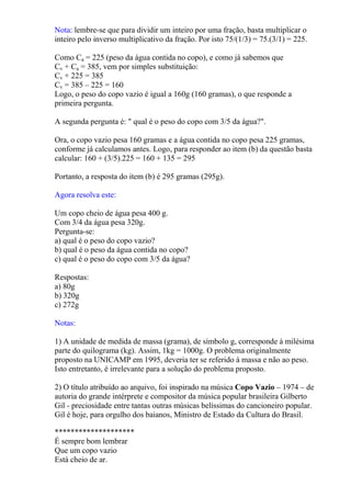 Nota: lembre-se que para dividir um inteiro por uma fração, basta multiplicar o
inteiro pelo inverso multiplicativo da fração. Por isto 75/(1/3) = 75.(3/1) = 225.

Como Ca = 225 (peso da água contida no copo), e como já sabemos que
Cv + Ca = 385, vem por simples substituição:
Cv + 225 = 385
Cv = 385 – 225 = 160
Logo, o peso do copo vazio é igual a 160g (160 gramas), o que responde a
primeira pergunta.

A segunda pergunta é: " qual é o peso do copo com 3/5 da água?".

Ora, o copo vazio pesa 160 gramas e a água contida no copo pesa 225 gramas,
conforme já calculamos antes. Logo, para responder ao item (b) da questão basta
calcular: 160 + (3/5).225 = 160 + 135 = 295

Portanto, a resposta do item (b) é 295 gramas (295g).

Agora resolva este:

Um copo cheio de água pesa 400 g.
Com 3/4 da água pesa 320g.
Pergunta-se:
a) qual é o peso do copo vazio?
b) qual é o peso da água contida no copo?
c) qual é o peso do copo com 3/5 da água?

Respostas:
a) 80g
b) 320g
c) 272g

Notas:

1) A unidade de medida de massa (grama), de símbolo g, corresponde à milésima
parte do quilograma (kg). Assim, 1kg = 1000g. O problema originalmente
proposto na UNICAMP em 1995, deveria ter se referido à massa e não ao peso.
Isto entretanto, é irrelevante para a solução do problema proposto.

2) O título atribuído ao arquivo, foi inspirado na música Copo Vazio – 1974 – de
autoria do grande intérprete e compositor da música popular brasileira Gilberto
Gil - preciosidade entre tantas outras músicas belíssimas do cancioneiro popular.
Gil é hoje, para orgulho dos baianos, Ministro de Estado da Cultura do Brasil.

********************
É sempre bom lembrar
Que um copo vazio
Está cheio de ar.
 