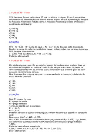 3. FUVEST 93 - 1ª fase

95% da massa de uma melancia de 10 kg é constituída por água. A fruta é submetida a
um processo de desidratação (que elimina apenas a água) até que a participação de água
na massa da melancia se reduza a 90%. A massa da melancia após esse processo de
desidratação será igual a:

a) 5 / 9 kg
b) 9 / 5 kg
c) 5 kg
d) 9 kg
e) 9,5 kg

SOLUÇÃO:

95% . 10 = 0,95 . 10 = 9,5 kg de água ⇒ 10 - 9,5 = 0,5 kg de polpa após desidratada.
Sendo x a massa da melancia desidratada (água + polpa), é claro que para que tenhamos
90% de água, deveremos ter:
x - 0,90.x = 0,5 e portanto 0,1.x = 0,5 ⇒ x = 5 kg.
Portanto, alternativa C.

4. FUVEST 95 - 1ª fase

Um lojista sabe que, para não ter prejuízo, o preço de venda de seus produtos deve ser
no mínimo 44% superior ao preço de custo. Porém ele prepara a tabela de preços de
venda acrescentando 80% ao preço de custo, porque sabe que o cliente gosta de obter
desconto no momento da compra.
Qual é o maior desconto que ele pode conceder ao cliente, sobre o preço da tabela, de
modo a não ter prejuízo?

a) 10%
b) 15%
c) 20%
d) 25%
e) 36%

SOLUÇÃO:

Seja: Pc = preço de custo
Pv = preço de venda
Pt = preço da tabela
Temos, de acordo com o enunciado:
Pv = 1,44.Pc
Pt = 1,80.Pc
Portanto, para que a loja não tenha prejuízo, o maior desconto que poderá ser concedido
será:
Desconto = 1,80Pc - 1,44Pc = 0,36Pc
Ora, 0,36Pc é o maior desconto em relação ao preço de tabela Pt = 1,80Pc. Logo, temos
que determinar quantos porcento 0,36PC representa em relação ao preço de tabela
1,80Pc.
Portanto, basta efetuar o quociente:
0,36Pc / 1,80Pc = 0,36 / 1,80 = 36 / 180 =1 / 5 = 0,20 = 20%.
Logo, alternativa C.
 