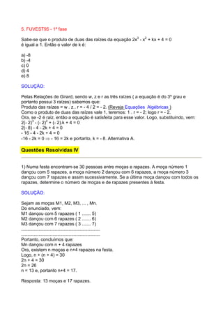 5. FUVEST95 - 1ª fase

Sabe-se que o produto de duas das raízes da equação 2x3 - x2 + kx + 4 = 0
é igual a 1. Então o valor de k é:

a) -8
b) -4
c) 0
d) 4
e) 8

SOLUÇÃO:

Pelas Relações de Girard, sendo w, z e r as três raízes ( a equação é do 3º grau e
portanto possui 3 raízes) sabemos que:
Produto das raízes = w . z . r = - 4 / 2 = - 2. (Reveja Equações Algébricas )
Como o produto de duas das raízes vale 1, teremos: 1 . r = - 2; logo r = - 2.
Ora, se -2 é raiz, então a equação é satisfeita para esse valor. Logo, substituindo, vem:
2(- 2)3 - (- 2)2 + (- 2).k + 4 = 0
2(- 8) - 4 - 2k + 4 = 0
- 16 - 4 - 2k + 4 = 0
-16 - 2k = 0 ⇒ - 16 = 2k e portanto, k = - 8. Alternativa A.

Questões Resolvidas IV


1) Numa festa encontram-se 30 pessoas entre moças e rapazes. A moça número 1
dançou com 5 rapazes, a moça número 2 dançou com 6 rapazes, a moça número 3
dançou com 7 rapazes e assim sucessivamente. Se a última moça dançou com todos os
rapazes, determine o número de moças e de rapazes presentes à festa.

SOLUÇÃO:

Sejam as moças M1, M2, M3, ... , Mn.
Do enunciado, vem:
M1 dançou com 5 rapazes ( 1 ....... 5)
M2 dançou com 6 rapazes ( 2 ....... 6)
M3 dançou com 7 rapazes ( 3 ....... 7)
...............................................................
...............................................................
Portanto, concluímos que:
Mn dançou com n + 4 rapazes
Ora, existem n moças e n+4 rapazes na festa.
Logo, n + (n + 4) = 30
2n + 4 = 30
2n = 26
n = 13 e, portanto n+4 = 17.

Resposta: 13 moças e 17 rapazes.
 