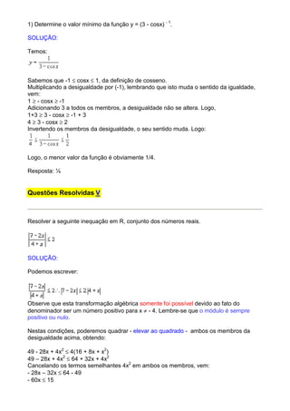 1) Determine o valor mínimo da função y = (3 - cosx) - 1.

SOLUÇÃO:

Temos:



Sabemos que -1 ≤ cosx ≤ 1, da definição de cosseno.
Multiplicando a desigualdade por (-1), lembrando que isto muda o sentido da igualdade,
vem:
1 ≥ - cosx ≥ -1
Adicionando 3 a todos os membros, a desigualdade não se altera. Logo,
1+3 ≥ 3 - cosx ≥ -1 + 3
4 ≥ 3 - cosx ≥ 2
Invertendo os membros da desigualdade, o seu sentido muda. Logo:



Logo, o menor valor da função é obviamente 1/4.

Resposta: ¼


Questões Resolvidas V



Resolver a seguinte inequação em R, conjunto dos números reais.




SOLUÇÃO:

Podemos escrever:




Observe que esta transformação algébrica somente foi possível devido ao fato do
denominador ser um número positivo para x ≠ - 4. Lembre-se que o módulo é sempre
positivo ou nulo.

Nestas condições, poderemos quadrar - elevar ao quadrado - ambos os membros da
desigualdade acima, obtendo:

49 - 28x + 4x2 ≤ 4(16 + 8x + x2)
49 – 28x + 4x2 ≤ 64 + 32x + 4x2
Cancelando os termos semelhantes 4x2 em ambos os membros, vem:
- 28x – 32x ≤ 64 - 49
- 60x ≤ 15
 