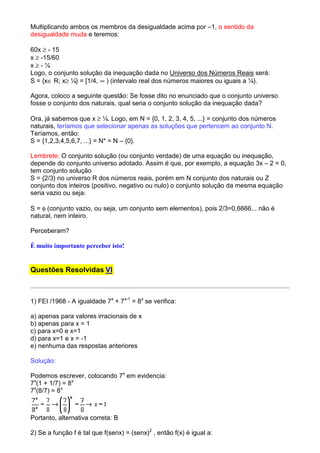 Multiplicando ambos os membros da desigualdade acima por –1, o sentido da
desigualdade muda e teremos:

60x ≥ - 15
x ≥ -15/60
x≥-¼
Logo, o conjunto solução da inequação dada no Universo dos Números Reais será:
S = {x∈ R; x≥ ¼} = [1/4, ∞ ) (intervalo real dos números maiores ou iguais a ¼).

Agora, coloco a seguinte questão: Se fosse dito no enunciado que o conjunto universo
fosse o conjunto dos naturais, qual seria o conjunto solução da inequação dada?

Ora, já sabemos que x ≥ ¼. Logo, em N = {0, 1, 2, 3, 4, 5, ...} = conjunto dos números
naturais, teríamos que selecionar apenas as soluções que pertencem ao conjunto N.
Teríamos, então:
S = {1,2,3,4,5,6,7, ...} = N* = N – {0}.

Lembrete: O conjunto solução (ou conjunto verdade) de uma equação ou inequação,
depende do conjunto universo adotado. Assim é que, por exemplo, a equação 3x – 2 = 0,
tem conjunto solução
S = {2/3} no universo R dos números reais, porém em N conjunto dos naturais ou Z
conjunto dos inteiros (positivo, negativo ou nulo) o conjunto solução da mesma equação
seria vazio ou seja:

S = φ (conjunto vazio, ou seja, um conjunto sem elementos), pois 2/3=0,6666... não é
natural, nem inteiro.

Perceberam?

É muito importante perceber isto!


Questões Resolvidas VI



1) FEI /1968 - A igualdade 7x + 7x-1 = 8x se verifica:

a) apenas para valores irracionais de x
b) apenas para x = 1
c) para x=0 e x=1
d) para x=1 e x = -1
e) nenhuma das respostas anteriores

Solução:

Podemos escrever, colocando 7x em evidencia:
7x(1 + 1/7) = 8x
7x(8/7) = 8x



Portanto, alternativa correta: B

2) Se a função f é tal que f(senx) = (senx)2 , então f(x) é igual a:
 