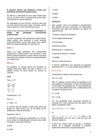 É possível afirmar que distância e tempo são            c) 150%
grandezas diretamente proporcionais.
                                                        d) 200%
Se diminuir a velocidade do carro pela metade será
que eu vou levar mais ou menos tempo para viajar,       e) 400%
considerando a mesma distância?
                                                        Analisando:
Se velocidade do carro diminuir, torna-se claro que
vou levar menos horas para viajar, e portanto, quanto   Esta questão cobra do candidato o conhecimento
menos rápido for o carro mais tempo eu levo.            das relações de juros compostos. Em Matemática
                                                        Financeira, boa parte das questões se resolve da
Desse modo é possível afirmar que a velocidade e o      seguinte forma:
tempo      são     grandezas         inversamente
proporcionais.                                          1) Dados e pedidos do problema

Se duas grandezas são diretamente proporcionais,        2) Formulação Matemáticas
então quando uma aumenta a outra aumenta
proporcionalmente e entre elas existe uma relação       3) Conclusões
direta de proporcionalidade (m), desta forma:
                                                        Colhendo os dados:
A/B = m
                                                        Montante (M) = 4 Capital (C)
Assim, se duas grandezas são inversamente
proporcionais, então quando uma aumenta a outra         n (período de tempo) = 2 meses
diminui proporcionalmente e posso afirmar que entre
elas existe uma relação inversa de proporcionalidade    C (capital)
(m), desta forma:
                                                        Pede-se a taxa de juros (i).
A.B = m
                                                        A fórmula matemática que relaciona as seguintes
No problema, as laudas devem ser divididas na           grandezas (M, C, n, i) e que resolve este problema é:
relação direta das idades de João e Maria, e na
relação inversa de seus tempos de serviço no            M = C (1+i)n
Tribunal:
                                                        Substituindo os dados na fórmula tem-se:
Logo:
                                                        4C = C (1+i)2
Para x = 27
                                                        Mas “C” aparece dos dois lados da igualdade e por
                                                        isso poderá ser simplificado, é como se dividíssemos
                                                        os dois lados da igualdade por “C” que entendemos
                                                        ser um número diferente de zero, na Matemática não
                                                        se aceita a divisão por zero.

                                                        4 = (1+i)2
Substituindo x = 27
                                                        22 = (1+i)2
2y/5 = 6
                                                        Em uma igualdade entre quadrados perfeitos, é
y = 30/2 = 15                                           possível tirar a raiz quadrada dos dois lados e não
                                                        alterar a igualdade, assim:
O número total de laudas é dado pela soma das
laudas de João (x=27) com as de Maria (y=15)            (1+i) = 2 e i = 2 – 1 = 1 = 100%
perfazendo o total de 42 laudas
                                                        ou
Resposta: Letra “c”
                                                        (1+i) = - 2 e i = - 2 – 1 = -3 (valor a ser
3) (AFR/SP) O capital que quadruplica em 2 meses,       desconsiderado uma vez que a taxa de juros não
ao se utilizar de capitalização composta, deve estar    deve ser negativa).
vinculado a uma taxa mensal de:
                                                        É bom que, nesses tipos de provas, o candidato
a) 50%                                                  cheque se a resposta encontrada é coerente,
                                                        poderíamos então fazer a seguinte pergunta:
b) 100%
                                                                                                           3
 