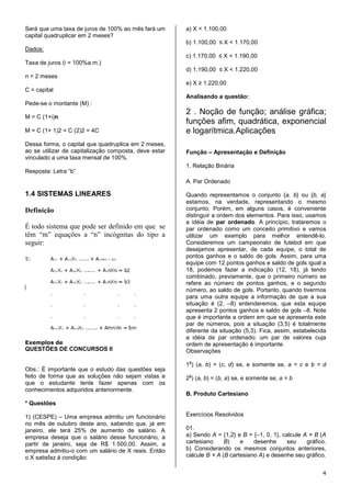 Será que uma taxa de juros de 100% ao mês fará um      a) X < 1.100,00
capital quadruplicar em 2 meses?
                                                       b) 1.100,00 ≤ X < 1.170,00
Dados:
                                                       c) 1.170,00 ≤ X < 1.190,00
Taxa de juros (i = 100%a.m.)
                                                       d) 1.190,00 ≤ X < 1.220,00
n = 2 meses
                                                       e) X ≥ 1.220,00
C = capital
                                                       Analisando a questão:
Pede-se o montante (M) :
                                                       2 . Noção de função; análise gráfica;
M = C (1+i)n
                                                       funções afim, quadrática, exponencial
M = C (1+ 1)2 = C (2)2 = 4C                            e logarítmica.Aplicações
Dessa forma, o capital que quadruplica em 2 meses,
ao se utilizar de capitalização composta, deve estar   Função – Apresentação e Definição
vinculado a uma taxa mensal de 100%.
                                                       1. Relação Binária
Resposta: Letra “b”
                                                       A. Par Ordenado

1.4 SISTEMAS LINEARES                                  Quando representamos o conjunto {a, b} ou {b, a}
                                                       estamos, na verdade, representando o mesmo
Definição                                              conjunto. Porém, em alguns casos, é conveniente
                                                       distinguir a ordem dos elementos. Para isso, usamos
                                                       a idéia de par ordenado. A princípio, trataremos o
É todo sistema que pode ser definido em que se         par ordenado como um conceito primitivo e vamos
têm “m” equações a “n” incógnitas do tipo a            utilizar um exemplo para melhor entendê-lo.
seguir:                                                Consideremos um campeonato de futebol em que
                                                       desejamos apresentar, de cada equipe, o total de
                                                       pontos ganhos e o saldo de gols. Assim, para uma
                                                       equipe com 12 pontos ganhos e saldo de gols igual a
                                                       18, podemos fazer a indicação (12, 18), já tendo
                                                       combinado, previamente, que o primeiro número se
                                                       refere ao número de pontos ganhos, e o segundo
                                                       número, ao saldo de gols. Portanto, quando tivermos
                                                       para uma outra equipe a informação de que a sua
                                                       situação é (2, –8) entenderemos, que esta equipe
                                                       apresenta 2 pontos ganhos e saldo de gols –8. Note
                                                       que é importante a ordem em que se apresenta este
                                                       par de números, pois a situação (3,5) é totalmente
                                                       diferente da situação (5,3). Fica, assim, estabelecida
                                                       a idéia de par ordenado: um par de valores cuja
Exemplos de                                            ordem de apresentação é importante.
QUESTÕES DE CONCURSOS II                               Observações
                                                        a
                                                       1 ) (a, b) = (c, d) se, e somente se, a = c e b = d
Obs.: É importante que o estudo das questões seja
feito de forma que as soluções não sejam vistas e       a
                                                       2 ) (a, b) = (b, a) se, e somente se, a = b
que o estudante tente fazer apenas com os
conhecimentos adquiridos anteriormente.
                                                       B. Produto Cartesiano
* Questões

1) (CESPE) – Uma empresa admitiu um funcionário        Exercícios Resolvidos
no mês de outubro deste ano, sabendo que, já em
janeiro, ele terá 25% de aumento de salário. A         01.
empresa deseja que o salário desse funcionário, a      a) Sendo A = {1,2} e B = {–1, 0, 1}, calcule A × B (A
partir de janeiro, seja de R$ 1.500,00. Assim, a       cartesiano     B)    e    desenhe     seu     gráfico.
empresa admitiu-o com um salário de X reais. Então     b) Considerando os mesmos conjuntos anteriores,
o X satisfaz à condição:                               calcule B × A (B cartesiano A) e desenhe seu gráfico.


                                                                                                           4
 