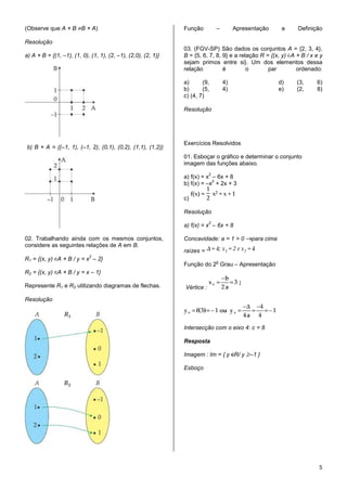 (Observe que A × B B × A)                                      Função          –        Apresentação       e   Definição

Resolução
                                                               03. (FGV-SP) São dados os conjuntos A = {2, 3, 4},
a) A × B = {(1, –1), (1, 0), (1, 1), (2, –1), (2,0), (2, 1)}   B = {5, 6, 7, 8, 9} e a relação R = {(x, y) A × B / x e y
                                                               sejam primos entre si}. Um dos elementos dessa
                                                               relação          é         o       par        ordenado:

                                                               a)      (9,         4)                     d)   (3,    6)
                                                               b)      (5,         4)                     e)   (2,    8)
                                                               c) (4, 7)

                                                               Resolução




                                                               Exercícios Resolvidos
b) B × A = {(–1, 1), (–1, 2), (0,1), (0,2), (1,1), (1,2)}
                                                               01. Esboçar o gráfico e determinar o conjunto
                                                               imagem das funções abaixo.
                                                                           2
                                                               a) f(x) = x – 6x + 8
                                                                           2
                                                               b) f(x) = –x + 2x + 3

                                                               c)

                                                               Resolução
                                                                           2
                                                               a) f(x) = x – 6x + 8

02. Trabalhando ainda com os mesmos conjuntos,                 Concavidade: a = 1 > 0         para cima
considere as seguintes relações de A em B.
                                                               raízes =
                            2
R1 = {(x, y) A × B / y = x – 2}                                                o
                                                               Função do 2 Grau – Apresentação
R2 = {(x, y) A × B / y = x – 1}

Represente R1 e R2 utilizando diagramas de flechas.            Vértice :

Resolução



                                                               Intersecção com o eixo 4: c = 8

                                                               Resposta

                                                               Imagem : Im = { y R/ y –1 }

                                                               Esboço




                                                                                                                      5
 