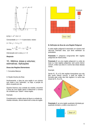 2
b) f(x) = –x + 2x + 3

Concavidade: a = –1 < 0 para baixo; raízes:


                                                      B. Definição da Área de uma Região Poligonal

Vértice:                                              A cada região poligonal é associado um número real
                                                      não-nulo chamado área, que deve satisfazer os
Intersecção com o eixo y: c = 3                       postulados.

Resposta                                              Postulado 1: polígonos congruentes têm regiões
                                                      poligonais de mesma área.

10 - Métrica: áreas e volumes;                        Postulado 2: se uma região poligonal é a união de
                                                      duas ou mais regiões poligonais, sem ponto interior
estimativas. Aplicações                               comum, então sua área é a soma das áreas dessas
                                                      outras.
Áreas das Regiões Elementares
                                                      Exemplo
1. Conceitos Básicos
                                                      Sendo R1, R2 e R3 três regiões triangulares que não
                                                      têm ponto interior comum, a área da região R
A. Noção Intuitiva de Área                            formada pela união das três regiões é a soma das
                                                      áreas de R1, R2 e R3.
Intuitivamente, a área de uma região é um número
que mede a sua “extensão”, ou seja, a porção do
plano ocupada por ela.

Quando fixamos uma unidade de medida, encontrar
a área de uma região plana é determinar o número
de unidades que “cabem” nessa região.

Exemplo

Considerando a região plana da figura e unidade de
medida indicada, vamos determinar a área da região.
                                                      Postulado 3: se uma região quadrada é limitada por
                                                                                              2
                                                      quadrado de lado a, então a sua área é a .




                                                                                                       6
 