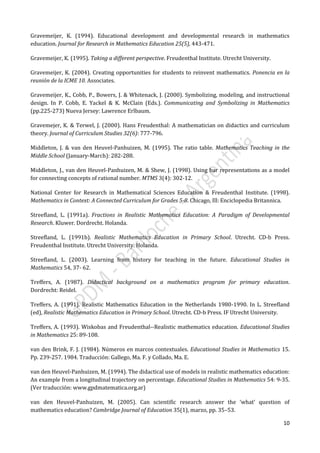 10
Gravemeijer, K. (1994). Educational development and developmental research in mathematics
education. Journal for Research in Mathematics Education 25(5), 443-471.
Gravemeijer, K. (1995). Taking a different perspective. Freudenthal Institute. Utrecht University.
Gravemeijer, K. (2004). Creating opportunities for students to reinvent mathematics. Ponencia en la
reunión de la ICME 10. Associates.
Gravemeijer, K., Cobb, P., Bowers, J. & Whitenack, J. (2000). Symbolizing, modeling, and instructional
design. In P. Cobb, E. Yackel & K. McClain (Eds.). Communicating and Symbolizing in Mathematics
(pp.225-273) Nueva Jersey: Lawrence Erlbaum.
Gravemejer, K. & Terwel, J. (2000). Hans Freudenthal: A mathematician on didactics and curriculum
theory. Journal of Curriculum Studies 32(6): 777-796.
Middleton, J. & van den Heuvel-Panhuizen, M. (1995). The ratio table. Mathematics Teaching in the
Middle School (January-March): 282-288.
Middleton, J., van den Heuvel-Panhuizen, M. & Shew, J. (1998). Using bar representations as a model
for connecting concepts of rational number. MTMS 3(4): 302-12.
National Center for Research in Mathematical Sciences Education & Freudenthal Institute. (1998).
Mathematics in Context: A Connected Curriculum for Grades 5-8. Chicago, Ill: Enciclopedia Britannica.
Streefland, L. (1991a). Fractions in Realistic Mathematics Education: A Paradigm of Developmental
Research. Kluwer. Dordrecht. Holanda.
Streefland, L. (1991b). Realistic Mathematics Education in Primary School. Utrecht. CD-b Press.
Freudenthal Institute. Utrecht University. Holanda.
Streefland, L. (2003). Learning from history for teaching in the future. Educational Studies in
Mathematics 54, 37- 62.
Treffers, A. (1987). Didactical background on a mathematics program for primary education.
Dordrecht: Reidel.
Treffers, A. (1991). Realistic Mathematics Education in the Netherlands 1980-1990. In L. Streefland
(ed), Realistic Mathematics Education in Primary School. Utrecht. CD-b Press. IF Utrecht University.
Treffers, A. (1993). Wiskobas and Freudenthal--Realistic mathematics education. Educational Studies
in Mathematics 25: 89-108.
van den Brink, F. J. (1984). Números en marcos contextuales. Educational Studies in Mathematics 15.
Pp. 239-257. 1984. Traducción: Gallego, Ma. F. y Collado, Ma. E.
van den Heuvel-Panhuizen, M. (1994). The didactical use of models in realistic mathematics education:
An example from a longitudinal trajectory on percentage. Educational Studies in Mathematics 54: 9-35.
(Ver traducción: www.gpdmatematica.org.ar)
van den Heuvel-Panhuizen, M. (2005). Can scientific research answer the ‘what’ question of
mathematics education? Cambridge Journal of Education 35(1), marzo, pp. 35–53.
 