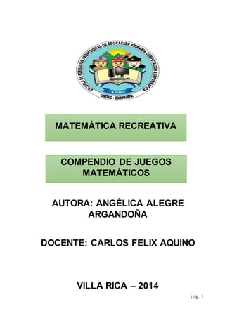 pág. 1 
MATEMÁTICA RECREATIVA 
COMPENDIO DE JUEGOS 
MATEMÁTICOS 
AUTORA: ANGÉLICA ALEGRE 
ARGANDOÑA 
DOCENTE: CARLOS FELIX AQUINO 
VILLA RICA – 2014 
 