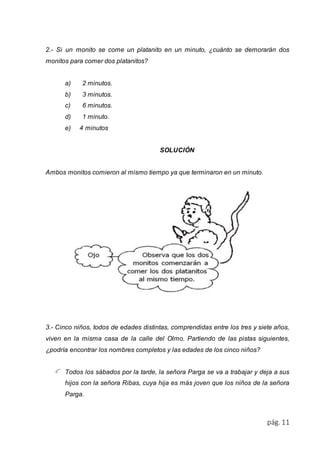 2.- Si un monito se come un platanito en un minuto, ¿cuánto se demorarán dos 
monitos para comer dos platanitos? 
pág. 11 
a) 2 minutos. 
b) 3 minutos. 
c) 6 minutos. 
d) 1 minuto. 
e) 4 minutos 
SOLUCIÓN 
Ambos monitos comieron al mismo tiempo ya que terminaron en un minuto. 
3.- Cinco niños, todos de edades distintas, comprendidas entre los tres y siete años, 
viven en la misma casa de la calle del Olmo. Partiendo de las pistas siguientes, 
¿podría encontrar los nombres completos y las edades de los cinco niños? 
Todos los sábados por la tarde, la señora Parga se va a trabajar y deja a sus 
hijos con la señora Ribas, cuya hija es más joven que los niños de la señora 
Parga. 
 