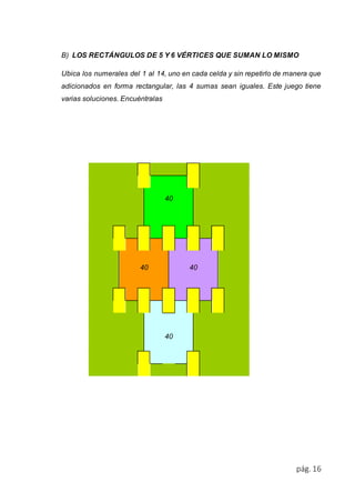 B) LOS RECTÁNGULOS DE 5 Y 6 VÉRTICES QUE SUMAN LO MISMO 
Ubica los numerales del 1 al 14, uno en cada celda y sin repetirlo de manera que 
adicionados en forma rectangular, las 4 sumas sean iguales. Este juego tiene 
varias soluciones. Encuéntralas 
pág. 16 
40 
40 
40 
40 
 