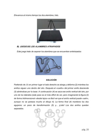 pág. 20 
Elevamos al mismo tiempo los dos alambres, listo. 
B) JUEGO DE LOS ALAMBRES ATRAPADOS 
Este juego trata de separar los alambres que se encuentran entrelazados 
SOLUCIÓN 
Partiendo de (1) en primer lugar el lado derecho se alarga y deforma (2) mientras los 
anillos siguen uno dentro del otro. Después el «cuello» del primer anillo desciende 
(3) abriéndose por la base. A continuación (4) se saca ese anillo vertical del otro, por 
uno de los laterales (este paso es el más difícil de ver, pero imaginando la figura (3) 
de forma tridimensional «desde lejos» es fácil ver que el anil lo vertical puede «salir», 
aunque no se parezca mucho al dibujo 4). La forma final (4) mantiene los dos 
agujeros; un poco de transformación (5) y... ¡Listo! Los dos anillos quedan 
separados. 
 
