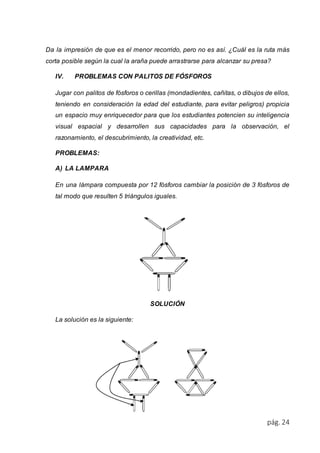 Da la impresión de que es el menor recorrido, pero no es así. ¿Cuál es la ruta más 
corta posible según la cual la araña puede arrastrarse para alcanzar su presa? 
pág. 24 
IV. PROBLEMAS CON PALITOS DE FÓSFOROS 
Jugar con palitos de fósforos o cerillas (mondadientes, cañitas, o dibujos de ellos, 
teniendo en consideración la edad del estudiante, para evitar peligros) propicia 
un espacio muy enriquecedor para que los estudiantes potencien su inteligencia 
visual espacial y desarrollen sus capacidades para la observación, el 
razonamiento, el descubrimiento, la creatividad, etc. 
PROBLEMAS: 
A) LA LAMPARA 
En una lámpara compuesta por 12 fósforos cambiar la posición de 3 fósforos de 
tal modo que resulten 5 triángulos iguales. 
SOLUCIÓN 
La solución es la siguiente: 
 