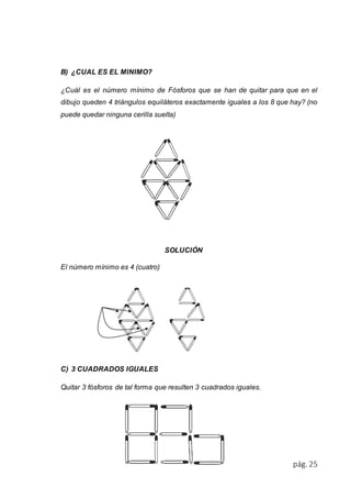 pág. 25 
B) ¿CUAL ES EL MINIMO? 
¿Cuál es el número mínimo de Fósforos que se han de quitar para que en el 
dibujo queden 4 triángulos equiláteros exactamente iguales a los 8 que hay? (no 
puede quedar ninguna cerilla suelta) 
SOLUCIÓN 
El número mínimo es 4 (cuatro) 
C) 3 CUADRADOS IGUALES 
Quitar 3 fósforos de tal forma que resulten 3 cuadrados iguales. 
 