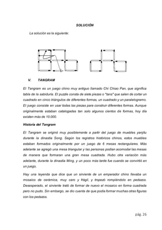 pág. 26 
SOLUCIÓN 
La solución es la siguiente: 
V. TANGRAM 
El Tangram es un juego chino muy antiguo llamado Chi Chiao Pan, que significa 
tabla de la sabiduría. El puzzle consta de siete piezas o "tans" que salen de cortar un 
cuadrado en cinco triángulos de diferentes formas, un cuadrado y un paralelogramo. 
El juego consiste en usar todas las piezas para construir diferentes formas. Aunque 
originalmente estaban catalogadas tan solo algunos cientos de formas, hoy día 
existen más de 10.000. 
Historia del Tangram 
El Tangram se originó muy posiblemente a partir del juego de muebles yanjitu 
durante la dinastía Song. Según los registros históricos chinos, estos muebles 
estaban formados originalmente por un juego de 6 mesas rectangulares. Más 
adelante se agregó una mesa triangular y las personas podían acomodar las mesas 
de manera que formaran una gran mesa cuadrada. Hubo otra variación más 
adelante, durante la dinastía Ming, y un poco más tarde fue cuando se convirtió en 
un juego. 
Hay una leyenda que dice que un sirviente de un emperador chino llevaba un 
mosaico de cerámica, muy caro y frágil, y tropezó rompiéndolo en pedazos. 
Desesperado, el sirviente trató de formar de nuevo el mosaico en forma cuadrada 
pero no pudo. Sin embargo, se dio cuenta de que podía formar muchas otras figuras 
con los pedazos. 
 