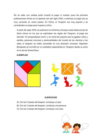 No se sabe con certeza quién inventó el juego ni cuándo, pues las primeras 
publicaciones chinas en la aparece son del siglo XVIII, y entonces el juego era ya 
muy conocido en varios países. En China, el Tangram era muy popular y se 
consideraba un juego para mujeres y niños. 
A partir del siglo XVIII, se publicaron en América y Europa varias traducciones de 
libros chinos en los que se explicaban las reglas del Tangram, el juego era 
llamado "el rompecabezas chino" y se volvió tan popular que lo jugaban niños y 
adultos, personas comunes y personalidades del mundo de las ciencias y las 
artes; el tangram se había convertido en una diversión universal. Napoleón 
Bonaparte se convirtió en un verdadero especialista en Tangram desde su exilio 
en la isla de Santa Elena. 
pág. 27 
EJEMPLOS: 
EJERCICIOS 
A) Con las 7 piezas del tangram, construye un pez. 
B) Con las 7 piezas del tangram, construye una persona. 
C) Con las 7 piezas del tangram, construye una casa. 
 