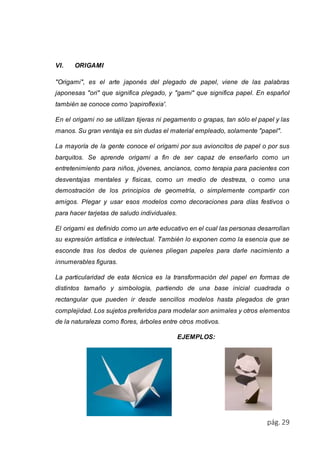 pág. 29 
VI. ORIGAMI 
"Origami", es el arte japonés del plegado de papel, viene de las palabras 
japonesas "ori" que significa plegado, y "gami" que significa papel. En español 
también se conoce como 'papiroflexia'. 
En el origami no se utilizan tijeras ni pegamento o grapas, tan sólo el papel y las 
manos. Su gran ventaja es sin dudas el material empleado, solamente "papel". 
La mayoría de la gente conoce el origami por sus avioncitos de papel o por sus 
barquitos. Se aprende origami a fin de ser capaz de enseñarlo como un 
entretenimiento para niños, jóvenes, ancianos, como terapia para pacientes con 
desventajas mentales y físicas, como un medio de destreza, o como una 
demostración de los principios de geometría, o simplemente compartir con 
amigos. Plegar y usar esos modelos como decoraciones para días festivos o 
para hacer tarjetas de saludo individuales. 
El origami es definido como un arte educativo en el cual las personas desarrollan 
su expresión artística e intelectual. También lo exponen como la esencia que se 
esconde tras los dedos de quienes pliegan papeles para darle nacimiento a 
innumerables figuras. 
La particularidad de esta técnica es la transformación del papel en formas de 
distintos tamaño y simbología, partiendo de una base inicial cuadrada o 
rectangular que pueden ir desde sencillos modelos hasta plegados de gran 
complejidad. Los sujetos preferidos para modelar son animales y otros elementos 
de la naturaleza como flores, árboles entre otros motivos. 
EJEMPLOS: 
 