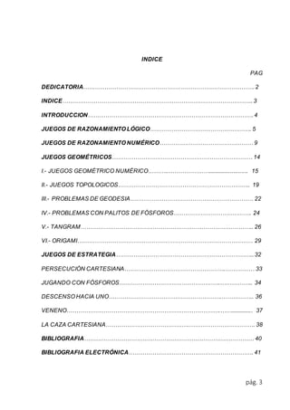 pág. 3 
INDICE 
PAG 
DEDICATORIA……………………………………………………………………………. 2 
INDICE…………………………………………………………………………………….. 3 
INTRODUCCION…………………………………………………………………………. 4 
JUEGOS DE RAZONAMIENTO LÓGICO……………………………………………. 5 
JUEGOS DE RAZONAMIENTO NUMÉRICO………………………………………… 9 
JUEGOS GEOMÉTRICOS……………………………………………………………… 14 
I.- JUEGOS GEOMÉTRICO NUMÉRICO………..…………………......................... 15 
II.- JUEGOS TOPOLOGICOS………………………………………………………….. 19 
III.- PROBLEMAS DE GEODESIA……………………………………………………… 22 
IV.- PROBLEMAS CON PALITOS DE FÓSFOROS…………………………………. 24 
V.- TANGRAM…………………………………………………………………………….. 26 
VI.- ORIGAMI……………………………………………………………………………… 29 
JUEGOS DE ESTRATEGIA…………………………………………………………….. 32 
PERSECUCIÓN CARTESIANA…………………………………………….…………… 33 
JUGANDO CON FÓSFOROS…………………………………………….…………….. 34 
DESCENSO HACIA UNO………………………………………………….…………….. 36 
VENENO…………………………………………………………………….…….............. 37 
LA CAZA CARTESIANA…………………………………….……………………………. 38 
BIBLIOGRAFIA…………………………………………………………………………… 40 
BIBLIOGRAFIA ELECTRÓNICA………………………………………………………. 41 
 