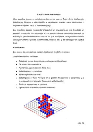 pág. 32 
JUEGOS DE ESTRATEGIA 
Son aquellos juegos o entretenimientos en los que, el factor de la inteligencia, 
habilidades técnicas y planificación y despliegue, pueden hacer predominar o 
impulsar al jugador hacia la victoria del juego. 
Los jugadores pueden representar el papel de un empresario, un jefe de estado, un 
general, o cualquier otro personaje, en los que tendrán que desarrollar una serie de 
estrategias, gestionando los recursos de los que se dispone, para ganar una batalla, 
conseguir dinero o puntos, determinada posición, etc., y así conseguir el objetivo 
final. 
Clasificación 
Los juegos de estrategia se pueden clasificar de múltiples maneras: 
Según la estructura del juego: 
 Estrategia pura o dependiente en alguna medida del azar. 
 De resolución matemática. 
 Número de jugadores:uno, dos o más. 
 Individuales o cooperativos. 
 Balance gestión/combate: 
o Estratégicos: se hace hincapié en la gestión de recursos, la diplomacia y la 
investigación (por ejemplo, Diplomacia y Civilización) 
o Tácticos: se centra en el combate. 
o Operacional: intermedio entre los anteriores. 
 