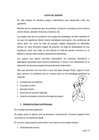 pág. 33 
LISTA DE JUEGOS 
En este trabajo se plantean juegos matemáticos para desarrollar entre dos 
jugadores. 
Muchos de los problemas que se plantean involucran conceptos como máximo 
común divisor, paridad, divisores y residuos, etc. 
Los juegos que aquí se proponen son juegos de estrategias, es decir aquellos en 
los que los jugadores deben buscar estrategias para ganar. Son problemas de 
varios tipos: En unos se trata de escoger objetos dispuestos en diferentes 
formas; en otros llamados juegos de posición, se trata de desplazarse en una 
cuadrícula hacia una meta; en los últimos se trata de escribir números en un 
tablero y realizar determinadas operaciones aritméticas. 
Los juegos que siguen permiten ejemplificar los procesos heurísticos o 
estrategias generales para resolver problemas e iniciar a los estudiantes en el 
desarrollo de procesos propios del pensamiento matemático. 
Hay que describir una vez más lo que aconseja George Polya, según lo cual, 
para resolver un problema que en nuestro caso es una estrategia ganadora se 
necesita: 
 Comprender el problema. 
 Concebir un plan. 
 Ejecutar el plan. 
 Examinar la solución obtenida. 
 Veamos el planteo y solución de algunos juegos. 
1. PERSECUCIÓN CARTESIANA 
Es un juego para dos jugadores. 
Se juega sobre el tablero que se presenta a continuación. El primer jugador hace 
una marca en la casilla de salida. 
En su turno cada jugador puede hacer una marca en una casilla situada 
 Directamente encima. 
 