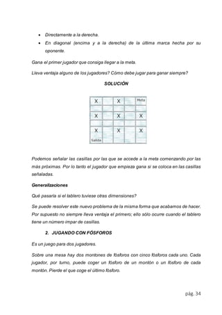  Directamente a la derecha. 
 En diagonal (encima y a la derecha) de la última marca hecha por su 
pág. 34 
oponente. 
Gana el primer jugador que consiga llegar a la meta. 
Lleva ventaja alguno de los jugadores? Cómo debe jugar para ganar siempre? 
SOLUCIÓN 
Podemos señalar las casillas por las que se accede a la meta comenzando por las 
más próximas. Por lo tanto el jugador que empieza gana si se coloca en las casillas 
señaladas. 
Generalizaciones 
Qué pasaría si el tablero tuviese otras dimensiones? 
Se puede resolver este nuevo problema de la misma forma que acabamos de hacer. 
Por supuesto no siempre lleva ventaja el primero; ello sólo ocurre cuando el tablero 
tiene un número impar de casillas. 
2. JUGANDO CON FÓSFOROS 
Es un juego para dos jugadores. 
Sobre una mesa hay dos montones de fósforos con cinco fósforos cada uno. Cada 
jugador, por turno, puede coger un fósforo de un montón o un fósforo de cada 
montón. Pierde el que coge el último fósforo. 
 