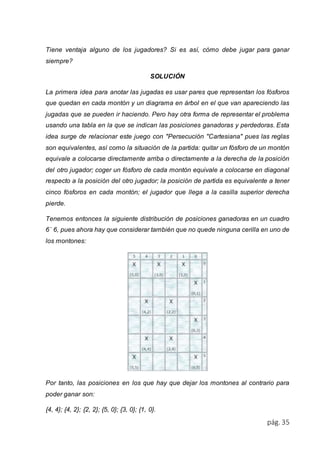 Tiene ventaja alguno de los jugadores? Si es así, cómo debe jugar para ganar 
siempre? 
pág. 35 
SOLUCIÓN 
La primera idea para anotar las jugadas es usar pares que representan los fósforos 
que quedan en cada montón y un diagrama en árbol en el que van apareciendo las 
jugadas que se pueden ir haciendo. Pero hay otra forma de representar el problema 
usando una tabla en la que se indican las posiciones ganadoras y perdedoras. Esta 
idea surge de relacionar este juego con "Persecución "Cartesiana" pues las reglas 
son equivalentes, así como la situación de la partida: quitar un fósforo de un montón 
equivale a colocarse directamente arriba o directamente a la derecha de la posición 
del otro jugador; coger un fósforo de cada montón equivale a colocarse en diagonal 
respecto a la posición del otro jugador; la posición de partida es equivalente a tener 
cinco fósforos en cada montón; el jugador que llega a la casilla superior derecha 
pierde. 
Tenemos entonces la siguiente distribución de posiciones ganadoras en un cuadro 
6´ 6, pues ahora hay que considerar también que no quede ninguna cerilla en uno de 
los montones: 
Por tanto, las posiciones en los que hay que dejar los montones al contrario para 
poder ganar son: 
{4, 4}; {4, 2}; {2, 2}; {5, 0}; {3, 0}; {1, 0}. 
 