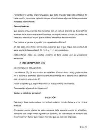 Por tanto lleva ventaja el primer jugador, que debe empezar cogiendo un fósforo de 
cada montón y continuar dejando siempre al contrario en algunas de las posiciones 
indicadas anteriormente. 
pág. 36 
Generalizaciones 
Qué pasaría si tuviéramos dos montones con un número diferente de fósforos? Se 
resuelve de la misma manera utilizando un rectángulo con un número de casillas en 
cada lado una unidad mayor que el número de fósforos de cada montón. 
Qué pasaría si ganase el jugador que coge el último fósforo? 
En este caso procedemos como antes, sabiendo que el que llegue a la casilla (0, 0) 
gana, por tanto las casillas (0, 1), (1, 0), y (1 ,1) son perdedoras. 
Retrocediendo hacia las casillas iniciales se tiene cuáles son las posiciones 
ganadoras. 
3. DESCENSO HACIA UNO 
Es un juego para dos jugadores. 
Los números 25 y 36 son escritos en un tablero. En cada turno cada jugador escribe 
en el tablero la diferencia positiva entre dos números en el tablero en el tablero si 
este número no aparece en él. 
Pierde el jugador que no puede escribir un nuevo número en el tablero. 
Tiene ventaja alguno de los jugadores? 
Cuál es la estrategia ganadora? 
SOLUCIÓN 
Este juego lleva involucrado el concepto de máximo común divisor y el de primos 
relativos. 
El máximo común divisor de estos números debe aparecer escrito en el tablero, 
(compare este juego con el algoritmo de Euclides) así como todos los múltiplos del 
máximo común divisor que no sean mayores que los números originales. 
 