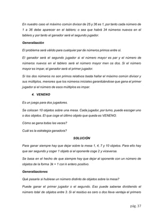 En nuestro caso el máximo común divisor de 25 y 36 es 1, por tanto cada número de 
1 a 36 debe aparecer en el tablero; o sea que habrá 34 números nuevos en el 
tablero y por tanto el ganador será el segundo jugador. 
pág. 37 
Generalización 
El problema será válido para cualquier par de números primos entre sí. 
El ganador será el segundo jugador si el número mayor es par y el número de 
números nuevos en el tablero será el número mayor men os dos. Si el número 
mayor es impar, el ganador será el primer jugador. 
Si los dos números no son primos relativos basta hallar el máximo común divisor y 
sus múltiplos, menores que los números iniciales garantizándose que gana el primer 
jugador si el número de esos múltiplos es impar. 
4. VENENO 
Es un juego para dos jugadores. 
Se colocan 10 objetos sobre una mesa. Cada jugador, por turno, puede escoger uno 
o dos objetos. El que coge el último objeto que queda es VENENO. 
Cómo se gana todas las veces? 
Cuál es la estrategia ganadora? 
SOLUCIÓN 
Para ganar siempre hay que dejar sobre la mesa 1, 4, 7 y 10 objetos. Para ello hay 
que ser segundo y coger 1 objeto si el oponente coge 2 y viceversa. 
Se basa en el hecho de que siempre hay que dejar al oponente con un número de 
objetos de la forma 3k + 1 con k entero positivo. 
Generalizaciones 
Qué pasaría si hubiese un número distinto de objetos sobre la mesa? 
Puede ganar el primer jugador o el segundo. Eso puede saberse dividiendo el 
número total de objetos entre 3. Si el residuo es cero o dos lleva ventaja el primero 
 