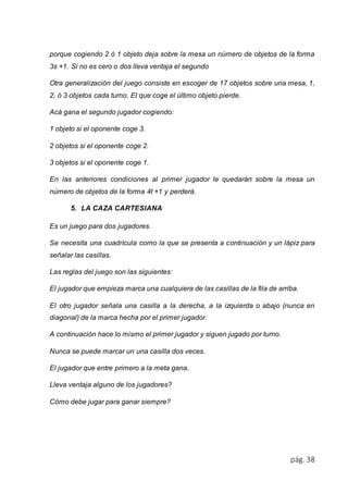 porque cogiendo 2 ó 1 objeto deja sobre la mesa un número de objetos de la forma 
3s +1. Si no es cero o dos lleva ventaja el segundo 
Otra generalización del juego consiste en escoger de 17 objetos sobre una mesa, 1, 
2, ó 3 objetos cada turno. El que coge el último objeto pierde. 
pág. 38 
Acá gana el segundo jugador cogiendo: 
1 objeto si el oponente coge 3. 
2 objetos si el oponente coge 2. 
3 objetos si el oponente coge 1. 
En las anteriores condiciones al primer jugador le quedarán sobre la mesa un 
número de objetos de la forma 4t +1 y perderá. 
5. LA CAZA CARTESIANA 
Es un juego para dos jugadores. 
Se necesita una cuadrícula como la que se presenta a continuación y un lápiz para 
señalar las casillas. 
Las reglas del juego son las siguientes: 
El jugador que empieza marca una cualquiera de las casillas de la fila de arriba. 
El otro jugador señala una casilla a la derecha, a la izquierda o abajo (nunca en 
diagonal) de la marca hecha por el primer jugador. 
A continuación hace lo mismo el primer jugador y siguen jugado por turno. 
Nunca se puede marcar un una casilla dos veces. 
El jugador que entre primero a la meta gana. 
Lleva ventaja alguno de los jugadores? 
Cómo debe jugar para ganar siempre? 
 