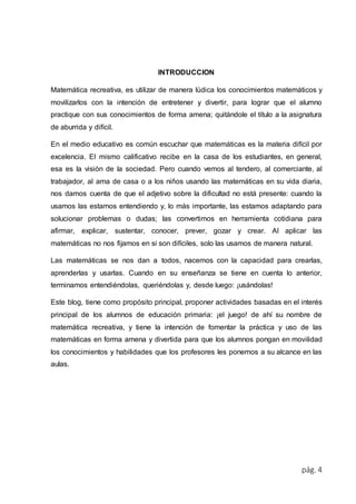 pág. 4 
INTRODUCCION 
Matemática recreativa, es utilizar de manera lúdica los conocimientos matemáticos y 
movilizarlos con la intención de entretener y divertir, para lograr que el alumno 
practique con sus conocimientos de forma amena; quitándole el título a la asignatura 
de aburrida y difícil. 
En el medio educativo es común escuchar que matemáticas es la materia difícil por 
excelencia. El mismo calificativo recibe en la casa de los estudiantes, en general, 
esa es la visión de la sociedad. Pero cuando vemos al tendero, al comerciante, al 
trabajador, al ama de casa o a los niños usando las matemáticas en su vida diaria, 
nos damos cuenta de que el adjetivo sobre la dificultad no está presente: cuando la 
usamos las estamos entendiendo y, lo más importante, las estamos adaptando para 
solucionar problemas o dudas; las convertimos en herramienta cotidiana para 
afirmar, explicar, sustentar, conocer, prever, gozar y crear. Al aplicar las 
matemáticas no nos fijamos en si son difíciles, solo las usamos de manera natural. 
Las matemáticas se nos dan a todos, nacemos con la capacidad para crearlas, 
aprenderlas y usarlas. Cuando en su enseñanza se tiene en cuenta lo anterior, 
terminamos entendiéndolas, queriéndolas y, desde luego: ¡usándolas! 
Este blog, tiene como propósito principal, proponer actividades basadas en el interés 
principal de los alumnos de educación primaria: ¡el juego! de ahí su nombre de 
matemática recreativa, y tiene la intención de fomentar la práctica y uso de las 
matemáticas en forma amena y divertida para que los alumnos pongan en movilidad 
los conocimientos y habilidades que los profesores les ponemos a su alcance en las 
aulas. 
 