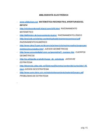 pág. 41 
BIBLIOGRAFÍA ELECTRÓNICA 
- www.slideshare.net MATEMÁTICA RECREATIVA, APERTURADO EL 
06/12/14 
- http://nicolasordonez0.tripod.com/id16.html RAZONAMIENTO 
MATEMÁTICO 
- http://definicion.de/razonamiento-logico/ RAZONAMIENTO LÓGICO 
- http://anai.edu.ec/site/wp-content/uploads/examenessenescyt.pdf 
RAZONAMIENTO NUMÉRICO 
- http://www.dma.fi.upm.es/docencia/primerciclo/matrecreativa/juegosgeo 
metricos/enunciados.html JUEGOS GEOMÉTRICOS 
- http://www.escueladigital.com.uy/geometria/5_cuerpos.htm CUERPOS 
GEOMÉTRICOS 
- http://es.wikipedia.org/wiki/Juego_de_estrategia JUEGO DE 
ESTRATEGIA 
- http://docencia.udea.edu.co/SistemasDiscretos/contenido/curiosidad_05. 
html JUEGOS DE ESTRATEGIA 
- http://www.acm.ciens.ucv.ve/main/entrenamiento/material/juegos.pdf 
PROBLEMAS DE ESTRATEGIA 
- 
