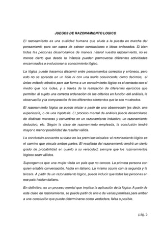 pág. 5 
JUEGOS DE RAZONAMIENTO LOGICO 
El razonamiento es una cualidad humana que alude a la puesta en marcha del 
pensamiento para ser capaz de extraer conclusiones e ideas ordenadas. Si bien 
todas las personas desarrollamos de manera natural nuestro razonamiento, no es 
menos cierto que desde la infancia pueden promoverse diferentes actividades 
encaminadas a evolucionar el conocimiento lógico. 
La lógica puede hacernos discernir entre pensamientos correctos y erróneos, pero 
esto no se aprende en un libro ni con una teoría convincente; como decimos, el 
único método efectivo para dar forma a un conocimiento lógico es el contacto con el 
medio que nos rodea, y a través de la realización de diferentes ejercicios que 
permitan al sujeto una correcta ordenación de los criterios en función del análisis, la 
observación y la comparación de los diferentes elementos que le son mostrados. 
El razonamiento lógico se puede iniciar a partir de una observación (es decir, una 
experiencia) o de una hipótesis. El proceso mental de análisis puede desarrollarse 
de distintas maneras y convertirse en un razonamiento inductivo, un razonamiento 
deductivo, etc. Según la clase de razonamiento empleada, la conclusión tendrá 
mayor o menor posibilidad de resultar válida. 
La conclusión encuentra su base en las premisas iniciales: el razonamiento lógico es 
el camino que vincula ambas partes. El resultado del razonamiento tendrá un cierto 
grado de probabilidad en cuanto a su veracidad, siempre que los razonamientos 
lógicos sean válidos. 
Supongamos que una mujer visita un país que no conoce. La primera persona con 
quien entabla conversación, habla en italiano. Lo mismo ocurre con la segunda y la 
tercera. A partir de un razonamiento lógico, puede inducir que todas las personas en 
ese país hablan italiano. 
En definitiva, es un proceso mental que implica la aplicación de la lógica. A partir de 
esta clase de razonamiento, se puede partir de una o de varias premisas para arribar 
a una conclusión que puede determinarse como verdadera, falsa o posible. 
 