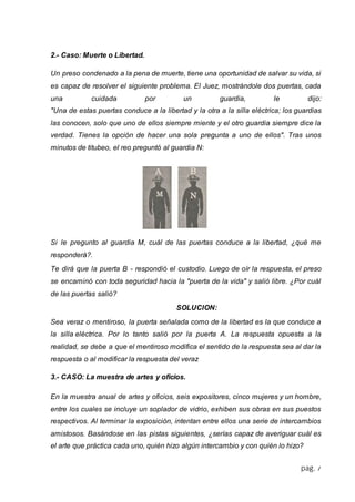 pág. 7 
2.- Caso: Muerte o Libertad. 
Un preso condenado a la pena de muerte, tiene una oportunidad de salvar su vida, si 
es capaz de resolver el siguiente problema. El Juez, mostrándole dos puertas, cada 
una cuidada por un guardia, le dijo: 
"Una de estas puertas conduce a la libertad y la otra a la silla eléctrica; los guardias 
las conocen, solo que uno de ellos siempre miente y el otro guardia siempre dice la 
verdad. Tienes la opción de hacer una sola pregunta a uno de ellos". Tras unos 
minutos de titubeo, el reo preguntó al guardia N: 
Si le pregunto al guardia M, cuál de las puertas conduce a la libertad, ¿qué me 
responderá?. 
Te dirá que la puerta B - respondió el custodio. Luego de oír la respuesta, el preso 
se encaminó con toda seguridad hacia la "puerta de la vida" y salió libre. ¿Por cuál 
de las puertas salió? 
SOLUCION: 
Sea veraz o mentiroso, la puerta señalada como de la libertad es la que conduce a 
la silla eléctrica. Por lo tanto salió por la puerta A. La respuesta opuesta a la 
realidad, se debe a que el mentiroso modifica el sentido de la respuesta sea al dar la 
respuesta o al modificar la respuesta del veraz 
3.- CASO: La muestra de artes y oficios. 
En la muestra anual de artes y oficios, seis expositores, cinco mujeres y un hombre, 
entre los cuales se incluye un soplador de vidrio, exhiben sus obras en sus puestos 
respectivos. Al terminar la exposición, intentan entre ellos una serie de intercambios 
amistosos. Basándose en las pistas siguientes, ¿serías capaz de averiguar cuál es 
el arte que práctica cada uno, quién hizo algún intercambio y con quién lo hizo? 
 