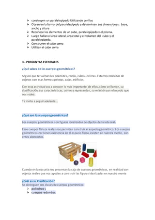  construyen un paralelepípedo Utilizando cerillos
 Observan la forma del paralelepípedo y determinan sus dimensiones : base,
ancho y altura
 Reconoce los elementos de un cubo, paralelepípedo y el prisma.
 Luego hallan el área lateral, área total y el volumen del cubo y el
paralelepípedo.
 Construyen el cubo soma
 Utilizan el cubo soma
3.- PREGUNTAS ESENCIALES
¿Qué sabes de los cuerpos geométricos?
Seguro que te suenan las pirámides, conos, cubos, esferas. Estamos rodeados de
objetos con esas formas: pelotas, cajas, edificios
Con esta actividad vas a conocer lo más importante de ellos, cómo se llaman, su
clasificación, sus características, cómo se representan, su relación con el mundo que
nos rodea.
Te invito a seguir adelante...
¿Qué son los cuerpos geométricos?
Los cuerpos geométricos son figuras idealizadas de objetos de la vida real.
Esos cuerpos físicos reales nos permiten construir el espacio geométrico. Los cuerpos
geométricos no tienen existencia en el espacio físico, existen en nuestra mente, son
entes abstractos.
Cuando en la escuela nos presentan la caja de cuerpos geométricos, en realidad son
objetos reales que nos ayudan a construir las figuras Idealizadas en nuestra mente
¿Cuál es su Clasificación?
Se distinguen dos clases de cuerpos geométricos:
 poliedros y
 cuerpos redondos.
 