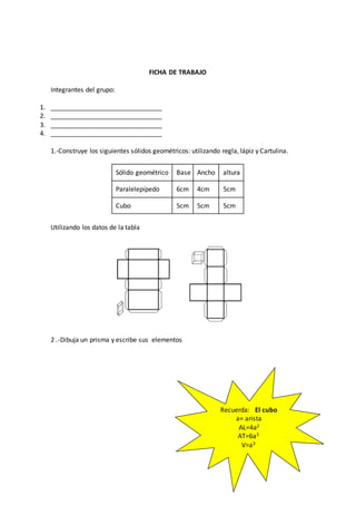 FICHA DE TRABAJO
Integrantes del grupo:
1. _______________________________
2. _______________________________
3. _______________________________
4. _______________________________
1.-Construye los siguientes sólidos geométricos: utilizando regla, lápiz y Cartulina.
Sólido geométrico Base Ancho altura
Paralelepípedo 6cm 4cm 5cm
Cubo 5cm 5cm 5cm
Utilizando los datos de la tabla
2 .-Dibuja un prisma y escribe sus elementos
Recuerda: El cubo
a= arista
AL=4a2
AT=6a3
V=a3
 