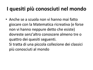 I quesiti più conosciuti nel mondo
• Anche se a scuola non vi hanno mai fatto
giocare con la Matematica ricreativa (e forse
non vi hanno neppure detto che esiste)
dovreste senz'altro conoscere almeno tre o
quattro dei quesiti seguenti.
Si tratta di una piccola collezione dei classici
più conosciuti al mondo
 