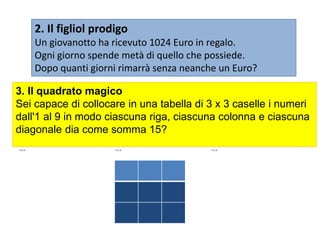 2. Il figliol prodigo
Un giovanotto ha ricevuto 1024 Euro in regalo.
Ogni giorno spende metà di quello che possiede.
Dopo quanti giorni rimarrà senza neanche un Euro?
... ... ...
... ... ...
... ... ...
3. Il quadrato magico
Sei capace di collocare in una tabella di 3 x 3 caselle i numeri
dall'1 al 9 in modo ciascuna riga, ciascuna colonna e ciascuna
diagonale dia come somma 15?
 