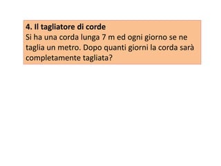 4. Il tagliatore di corde
Si ha una corda lunga 7 m ed ogni giorno se ne
taglia un metro. Dopo quanti giorni la corda sarà
completamente tagliata?
 