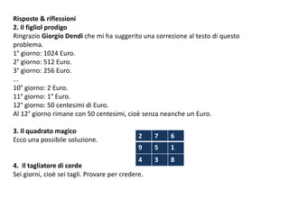 Risposte & riflessioni
2. Il figliol prodigo
Ringrazio Giorgio Dendi che mi ha suggerito una correzione al testo di questo
problema.
1° giorno: 1024 Euro.
2° giorno: 512 Euro.
3° giorno: 256 Euro.
...
10° giorno: 2 Euro.
11° giorno: 1° Euro.
12° giorno: 50 centesimi di Euro.
Al 12° giorno rimane con 50 centesimi, cioè senza neanche un Euro.
3. Il quadrato magico
Ecco una possibile soluzione.
4. Il tagliatore di corde
Sei giorni, cioè sei tagli. Provare per credere.
2 7 6
9 5 1
4 3 8
 