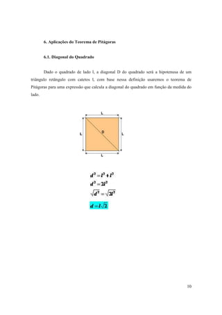6. Aplicações do Teorema de Pitágoras


        6.1. Diagonal do Quadrado


        Dado o quadrado de lado l, a diagonal D do quadrado será a hipotenusa de um
triângulo retângulo com catetos l, com base nessa definição usaremos o teorema de
Pitágoras para uma expressão que calcula a diagonal do quadrado em função da medida do
lado.




                                                                                   10
 