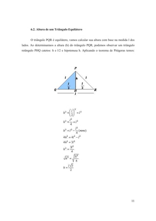 6.2. Altura de um Triângulo Equilátero


      O triângulo PQR é equilátero, vamos calcular sua altura com base na medida l dos
lados. Ao determinarmos a altura (h) do triângulo PQR, podemos observar um triângulo
retângulo PHQ catetos: h e l/2 e hipotenusa h. Aplicando o teorema de Pitágoras temos:




                                                                                   11
 