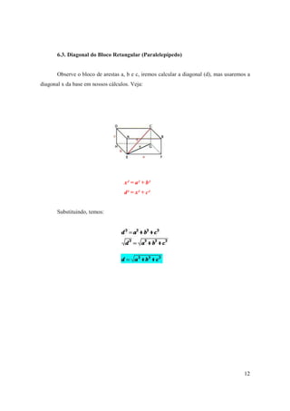 6.3. Diagonal do Bloco Retangular (Paralelepípedo)


       Observe o bloco de arestas a, b e c, iremos calcular a diagonal (d), mas usaremos a
diagonal x da base em nossos cálculos. Veja:




                                    x² = a² + b²
                                    d² = x² + c²


       Substituindo, temos:




                                                                                       12
 
