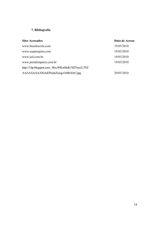 7. Bibliografia


Sites Acessados                                      Data de Acesso
www.brasilescola.com                                 19/03/2010
www.suapesquisa.com                                  19/03/2010
www.uol.com.br                                       19/03/2010
www.portalimpacto.com.br                             19/03/2010
http://3.bp.blogspot.com/_48xzWKwbkdU/SZTnxo2-3YI/
AAAAAAAAANs/teEPmduXuug/s1600-h/tri1.jpg             20/03/2010




                                                                  14
 